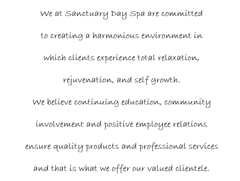 We at Sanctuary Day Spa are committed to creating a harmonious environment in which clients experience total relaxation, rejuvenation, and self growth. We believe continuing education, community involvement and positive employee relations ensure quality products and professional services and that is what we offer our valued clientele.